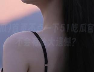 首页不点一下51吃瓜官网，会不会有啥大遗憾？
