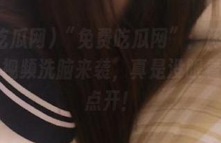 “免费吃瓜网”：闲得无聊，最新视频洗脑来袭，真是没眼看可又想点开！